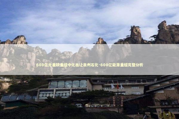 600亿元重磅重组中化出让泉州石化-600亿能源重组完整分析 新闻