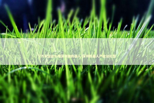 7万家企业扎堆深圳做机器人-深圳机器人产业议论型 新闻