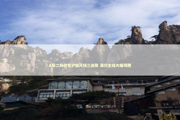 A股二月收官沪指月线三连阳 涨价主线大幅领跑 新闻