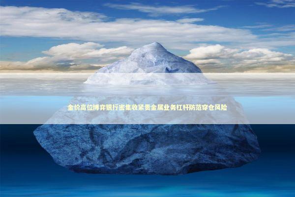 金价高位博弈银行密集收紧贵金属业务杠杆防范穿仓风险 新闻