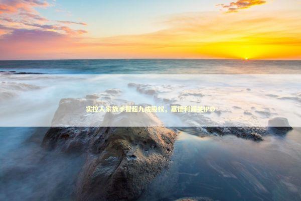 实控人家族手握超九成股权，嘉德利闯关IPO 新闻