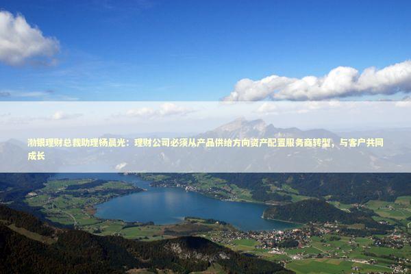 渤银理财总裁助理杨晨光：理财公司必须从产品供给方向资产配置服务商转型，与客户共同成长 新闻