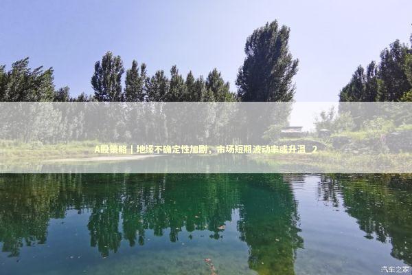 A股策略｜地缘不确定性加剧，市场短期波动率或升温_2 新闻