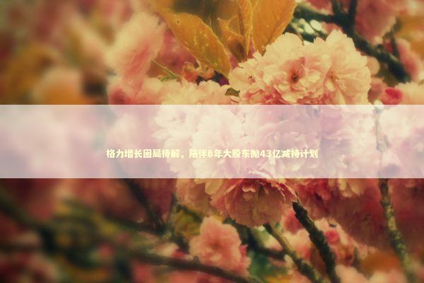 格力增长困局待解，陪伴6年大股东抛43亿减持计划 新闻