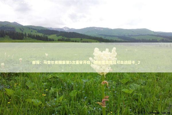 邮报：马奎尔希腊案第5次重审开庭，他无需出席且可出战纽卡_2