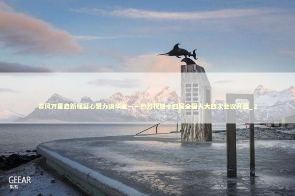 春风万里启新程凝心聚力谱华章——热烈祝贺十四届全国人大四次会议开幕_2 新闻